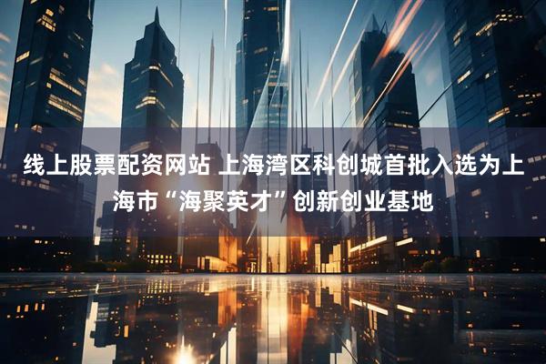 线上股票配资网站 上海湾区科创城首批入选为上海市“海聚英才”创新创业基地