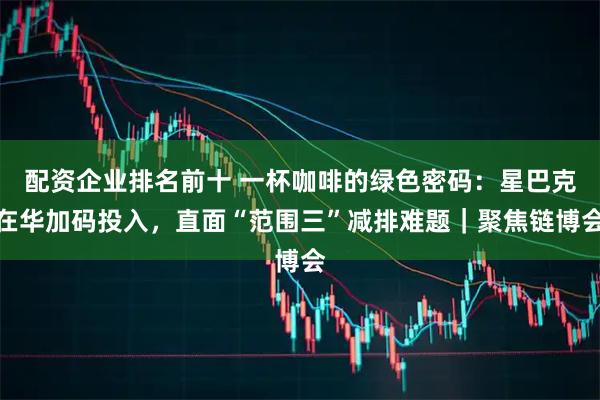 配资企业排名前十 一杯咖啡的绿色密码：星巴克在华加码投入，直面“范围三”减排难题｜聚焦链博会