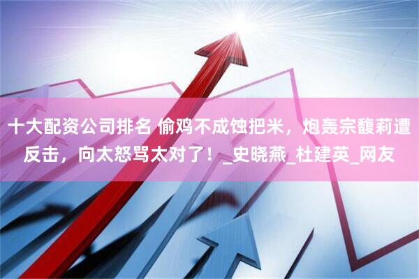 十大配资公司排名 偷鸡不成蚀把米，炮轰宗馥莉遭反击，向太怒骂太对了！_史晓燕_杜建英_网友