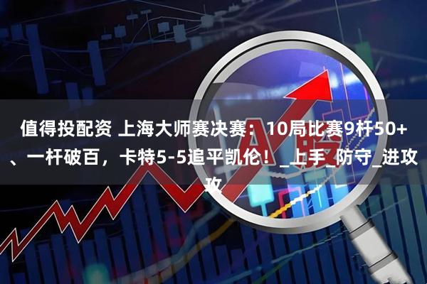 值得投配资 上海大师赛决赛：10局比赛9杆50+、一杆破百，卡特5-5追平凯伦！_上手_防守_进攻