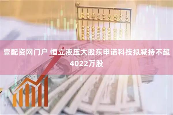壹配资网门户 恒立液压大股东申诺科技拟减持不超4022万股