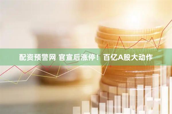 配资预警网 官宣后涨停！百亿A股大动作