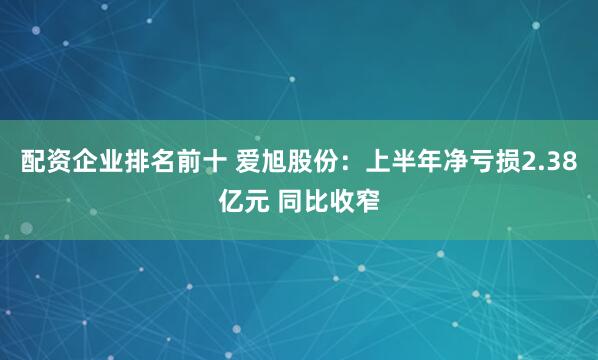 配资企业排名前十 爱旭股份：上半年净亏损2.38亿元 同比收窄