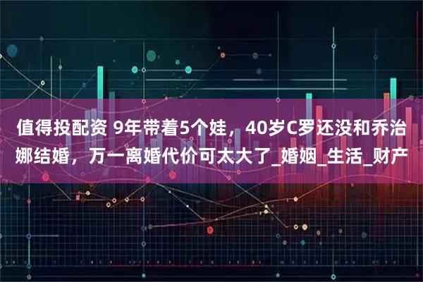 值得投配资 9年带着5个娃，40岁C罗还没和乔治娜结婚，万一离婚代价可太大了_婚姻_生活_财产