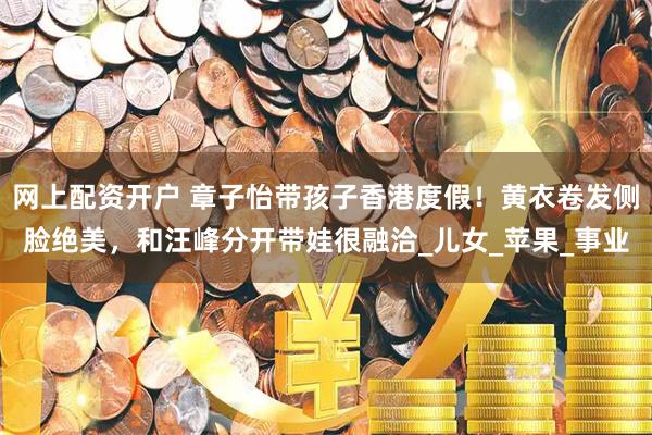 网上配资开户 章子怡带孩子香港度假！黄衣卷发侧脸绝美，和汪峰分开带娃很融洽_儿女_苹果_事业