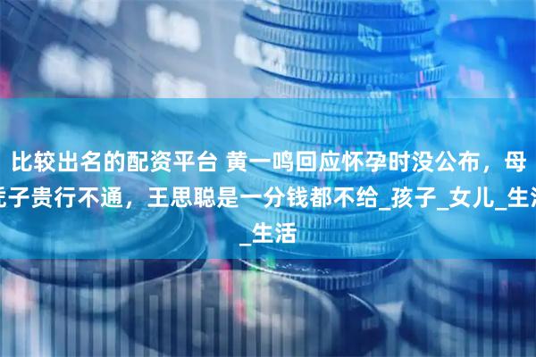 比较出名的配资平台 黄一鸣回应怀孕时没公布，母凭子贵行不通，王思聪是一分钱都不给_孩子_女儿_生活