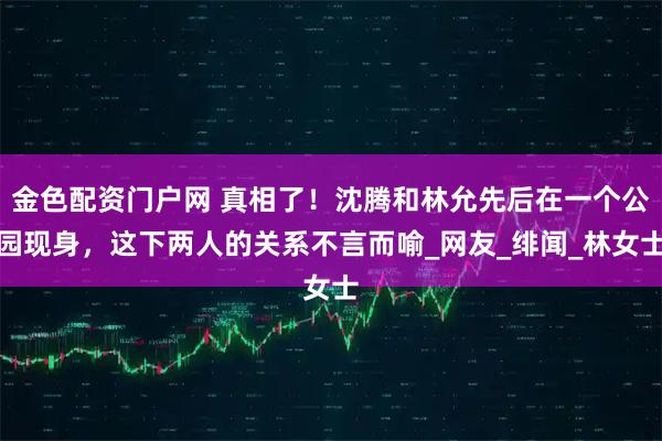 金色配资门户网 真相了！沈腾和林允先后在一个公园现身，这下两人的关系不言而喻_网友_绯闻_林女士