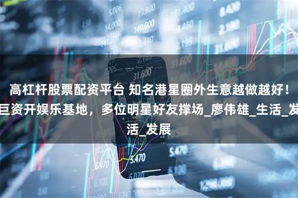 高杠杆股票配资平台 知名港星圈外生意越做越好！斥巨资开娱乐基地，多位明星好友撑场_廖伟雄_生活_发展