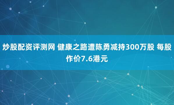 炒股配资评测网 健康之路遭陈勇减持300万股 每股作价7.6港元