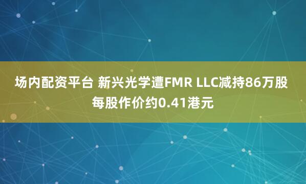 场内配资平台 新兴光学遭FMR LLC减持86万股 每股作价约0.41港元