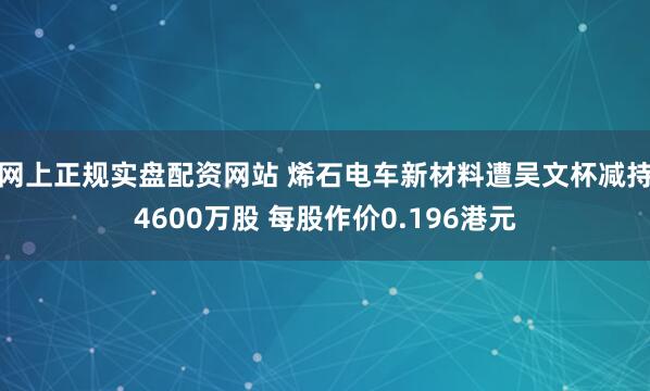 网上正规实盘配资网站 烯石电车新材料遭吴文杯减持4600万股 每股作价0.196港元
